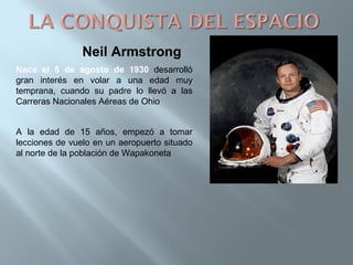 Neil Armstrong
Nace el 5 de agosto de 1930 desarrolló
gran interés en volar a una edad muy
temprana, cuando su padre lo llevó a las
Carreras Nacionales Aéreas de Ohio
A la edad de 15 años, empezó a tomar
lecciones de vuelo en un aeropuerto situado
al norte de la población de Wapakoneta
 