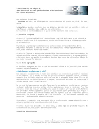 Fundamentos de negocio
Mercadotecnia > Cómo ganar clientes > Motivaciones
del cliente al comprar
Copyright © Nacional Financiera 2004 / info@nafin.gob.mx / 01 800 NAFINSA (623 4672)
Av. Insurgentes Sur 1971, Col. Guadalupe Inn, 01020, México, D.F.
3
Los beneficios pueden ser:
Tangibles: es decir, los puedo percibir con los sentidos, los puedo ver, tocar, oír, oler,
probar.
Intangibles: existen beneficios que no podemos percibir con los sentidos y esto no
significa que no existan, los percibo con los sentimientos.
En resumen, el beneficio básico es lo que el cliente realmente está comprando.
El producto tangible
El producto tangible está hecho de características. Una característica es lo que describe al
producto en términos de lo que podemos percibir con los sentidos y se expresa por medio
de un sustantivo.
El producto tangible representa la manera como nosotros damos el beneficio. En la
mayoría de los casos, el producto tangible debe adaptarse a ciertas especificaciones, es
decir, debo tener una manera de medirlo.
El producto tangible es aquello que generalmente pensamos cuando describimos el tipo de
negocio en el que estamos o lo que hacemos. Cuando nuestro producto se vuelve obsoleto,
esto quiere decir que existe otro producto tangible que puede dar el beneficio básico de
una mejor manera. Por ejemplo:
El producto agregado
El producto agregado es todo lo que el fabricante añade a su producto para hacerlo
diferente de la competencia.
¿Qué clase de producto es el mío?
Los productos son solamente el medio para satisfacer las necesidades, problemas y deseos
de los clientes. De la misma manera en que los beneficios deseados varían, podemos
observar que tenemos productos muy variados en el mercado. Para tener éxito en la
comercialización de nuestro producto o servicio, necesitamos entender las semejanzas y
diferencias que tienes respecto a otros.
La mayoría de los productos son algo físico, por lo que podemos percibirlos con nuestros
sentidos: podemos tocarlos, verlos, olerlos, paladearlos, oírlos o sentirlos. Pero los
servicios: cortes de pelo, un concierto, una clase de inglés o un viaje en avión, también
son productos. También podemos pensar en las personas como productos: Luis Miguel y
Lola Beltrán también son comercializados. Esto no significa que los compremos, pero sí
compramos sus discos y boletos para sus conciertos. Las instituciones también son
productos.. De esta manera podemos decir que:
Un producto es cualquier cosa que puedo ofrecer en el mercado y cuya adquisición, uso o
consumo satisface una necesidad, problema o deseo.
Podemos dividir los productos en cinco tipos, y cada tipo de producto requiere de
características de producción y de venta diferentes.
Productos no duraderos
 