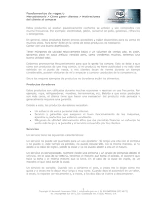 Fundamentos de negocio
Mercadotecnia > Cómo ganar clientes > Motivaciones
del cliente al comprar
Copyright © Nacional Financiera 2004 / info@nafin.gob.mx / 01 800 NAFINSA (623 4672)
Av. Insurgentes Sur 1971, Col. Guadalupe Inn, 01020, México, D.F.
4
Estos productos se acaban paulatinamente conforme se utilizan y son comprados con
mucha frecuencia. Por ejemplo: electricidad, jabón, consomé de pollo, gelatinas, refrescos
y detergentes.
En general, estos productos tienen precios accesibles y están disponibles para su venta en
muchos sitios. Para tener éxito en la venta de estos productos es necesario:
Contar con una buena distribución.
Tener márgenes de utilidad relativamente bajos y un volumen de ventas alto, es decir,
ganamos poco en cada artículo vendido pero, como vendemos muchos, tenemos una
buena utilidad total.
Debemos promoverlos frecuentemente para que la gente los compre. Esto se debe a que
como son productos de uso muy común, si mi producto no tiene publicidad o no está bien
exhibido en el punto de venta, o mis clientes dejan de verme durante un tiempo
considerable, pueden olvidarse de mí y empezar a comprar productos de la competencia.
Entre los mejores ejemplos de productos no duraderos están los alimentos.
Productos duraderos
Estos productos son utilizados durante muchas ocasiones y resisten un uso frecuente. Por
ejemplo; ropa, refrigeradores, muebles, herramientas, etc. Debido a que estos productos
son más caros, el cliente tiene que hacer una evaluación del producto más pensada y
generalmente requiere una garantía.
Debido a esto, los productos duraderos necesitan:
• Un esfuerzo de venta personal más intenso.
• Servicio y garantías que aseguren el buen funcionamiento de las máquinas,
aparatos o productos que estamos vendiendo.
• Márgenes de utilidad relativamente altos que me permitan financiar un esfuerzo de
venta más largo y la garantía y el servicio requeridos por los clientes.
Servicios
Un servicio tiene las siguientes características:
Un servicio no puede ser guardado para un uso posterior. Si tengo una cita con el dentista
y no puedo ir, este tiempo es perdido, no puedo recuperarlo. De la misma manera, si no
asisto a la clase de inglés, pierdo la clase y ya no puedo asistir a ella en el futuro.
Un servicio es personalizado. Siempre existe una persona o un grupo de personas dando el
servicio. En el caso de la tortería, tenemos el mesero que toma el pedido, el cocinero que
hace la torta y el mismo mesero que la sirve. En el caso de la clase de inglés, es un
maestro el que está dando la clase.
Un servicio es variable. Cuando voy a cortarme el pelo, a veces me lo dejan como me
gusta y a veces me lo dejan muy largo o muy corto. Cuando dejo el automóvil en un taller,
a veces, lo reparan correctamente y, a veces, a los dos días se vuelve a descomponer.
 