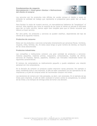 Fundamentos de negocio
Mercadotecnia > Cómo ganar clientes > Motivaciones
del cliente al comprar
Copyright © Nacional Financiera 2004 / info@nafin.gob.mx / 01 800 NAFINSA (623 4672)
Av. Insurgentes Sur 1971, Col. Guadalupe Inn, 01020, México, D.F.
5
Los servicios son los productos más difíciles de vender porque el cliente a veces no
entiende la cantidad de trabajo que representa el prepararse para poder dar un buen
servicio.
Para facilitar la venta de nuestro servicio, en mercadotecnia hablamos de "tangibilizar" el
servicio. Esto significa que como la mayoría de las veces el cliente no percibe la dificultad
para dar un buen servicio, damos algún bien tangible para que el cliente recuerde que
obtuvo un buen servicio.
Por otra parte, los productos y servicios se pueden clasificar, dependiendo del tipo de
cliente de la siguiente manera.
Productos de consumo
Estos son los productos o servicios comprados directamente por personas físicas: hombres,
mujeres, niños, familias, etc. En estos casos tengo un gran número de clientes, la mayoría
de las veces desconocidos
Productos industriales
Las compañías e instituciones compran una gran cantidad de productos y servicios:
motores pequeños, materias primas, maquinaria, computadoras, muebles de oficina,
servicios de limpieza, lápices, papelería, etcétera. Los mercados industriales tienen las
siguientes características:
El número de compradores es relativamente pequeño y puedo establecer una relación
personal con mis compradores.
En la decisión de comprar un producto suelen intervenir varias personas. Por ejemplo si
estoy vendiendo tinta a una imprenta, el jefe de taller consultará con los operadores de las
impresoras y el jefe de compras antes de recomendar comprar mis tintas.
Las decisiones de compra son más pensadas, es decir, son racionales. En el ejemplo de las
tintas para imprenta, el jefe de taller analizará el precio contra la competencia, la calidad
de las tintas y los tiempos de entrega antes de tomar una decisión.
 