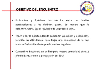 Profundizar y fortalecer los vínculos entre las familias pertenecientes a los distintos países, de manera que lo INTERNACIONAL, sea el resultado de un proceso VITAL. Tener y dar la oportunidad de compartir los sueños y esperanzas, también las dificultades, para forjar una comunidad de la que nuestro Padre y Fundador pueda sentirse orgulloso. Convertir el Encuentro en un hito para nuestra comunidad en este año del Santuario en la preparación del 2014 OBJETIVO DEL ENCUENTRO 