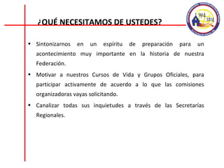 Sintonizarnos en un espíritu de preparación para un acontecimiento muy importante en la historia de nuestra Federación. Motivar a nuestros Cursos de Vida y Grupos Oficiales, para participar activamente de acuerdo a lo que las comisiones organizadoras vayas solicitando. Canalizar todas sus inquietudes a través de las Secretarías Regionales. ¿QUÉ NECESITAMOS DE USTEDES? 