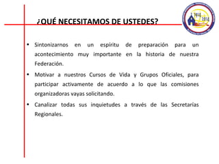 Sintonizarnos en un espíritu de preparación para un acontecimiento muy importante en la historia de nuestra Federación. Motivar a nuestros Cursos de Vida y Grupos Oficiales, para participar activamente de acuerdo a lo que las comisiones organizadoras vayas solicitando. Canalizar todas sus inquietudes a través de las Secretarías Regionales. ¿QUÉ NECESITAMOS DE USTEDES? 