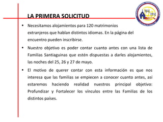 Necesitamos alojamientos para 120 matrimonios  extranjeros que hablan distintos idiomas. En la página del encuentro pueden inscribirse. Nuestro objetivo es poder contar cuanto antes con una lista de Familias Santiaguinas que estén dispuestas a darles alojamientos, las noches del 25, 26 y 27 de mayo. El motivo de querer contar con esta información es que nos interesa que las familias se empiecen a conocer cuanto antes, así estaremos haciendo realidad nuestros principal objetivo: Profundizar y Fortalecer los vínculos entre las Familias de los distintos países. LA PRIMERA SOLICITUD 