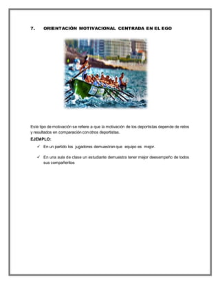 7. ORIENTACIÓN MOTIVACIONAL CENTRADA EN EL EGO
Este tipo de motivación se refiere a que la motivación de los deportistas depende de retos
y resultados en comparación con otros deportistas.
EJEMPLO:
 En un partido los jugadores demuestran que equipo es mejor.
 En una aula de clase un estudiante demuestra tener mejor deesempeño de todos
sus compañeritos
 