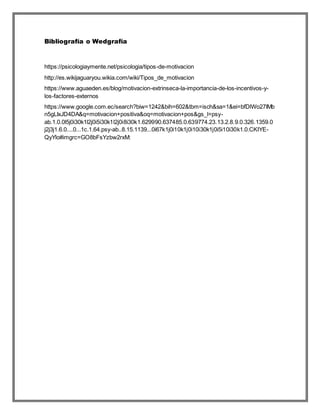 Bibliografía o Wedgrafía
https://psicologiaymente.net/psicologia/tipos-de-motivacion
http://es.wikijaguaryou.wikia.com/wiki/Tipos_de_motivacion
https://www.aguaeden.es/blog/motivacion-extrinseca-la-importancia-de-los-incentivos-y-
los-factores-externos
https://www.google.com.ec/search?biw=1242&bih=602&tbm=isch&sa=1&ei=bfDlWo27IMb
n5gLIxJD4DA&q=motivacion+positiva&oq=motivacion+pos&gs_l=psy-
ab.1.0.0l5j0i30k1l2j0i5i30k1l2j0i8i30k1.629990.637485.0.639774.23.13.2.8.9.0.326.1359.0
j2j3j1.6.0....0...1c.1.64.psy-ab..8.15.1139...0i67k1j0i10k1j0i10i30k1j0i5i10i30k1.0.CKIYE-
QyYlo#imgrc=GO8bFsYzbw2rxM:
 