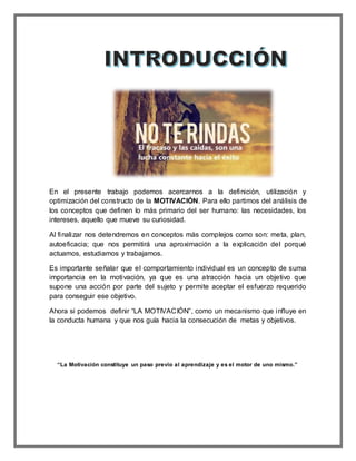 En el presente trabajo podemos acercarnos a la definición, utilización y
optimización del constructo de la MOTIVACIÓN. Para ello partimos del análisis de
los conceptos que definen lo más primario del ser humano: las necesidades, los
intereses, aquello que mueve su curiosidad.
Al finalizar nos detendremos en conceptos más complejos como son: meta, plan,
autoeficacia; que nos permitirá una aproximación a la explicación del porqué
actuamos, estudiamos y trabajamos.
Es importante señalar que el comportamiento individual es un concepto de suma
importancia en la motivación, ya que es una atracción hacia un objetivo que
supone una acción por parte del sujeto y permite aceptar el esfuerzo requerido
para conseguir ese objetivo.
Ahora si podemos definir “LA MOTIVACIÓN”, como un mecanismo que influye en
la conducta humana y que nos guía hacia la consecución de metas y objetivos.
“La Motivación constituye un paso previo al aprendizaje y es el motor de uno mismo.”
 
