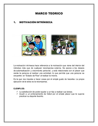 MARCO TEORICO
1. MOTIVACIÓN INTRÍNSECA
La motivación intrínseca hace referencia a la motivación que viene del interior del
individuo más que de cualquier recompensa externa. Se asocia a los deseos
de autorrealización y crecimiento personal, y está relacionada con el placer que
siente la persona al realizar una actividad, lo que permite que una persona se
encuentre en “Estado de Flow” al realizar la misma.
Es la que nos impulsa a hacer cosas por el simple gusto de hacerlas. La propia
ejecución de la tarea es la recompensa.
EJEMPLOS:
 La satisfacción de poder ayudar a un hijo a realizar sus tareas.
 Acudir a un entrenamiento de fútbol por el simple placer que le supone
practicar su deporte favorito.
 