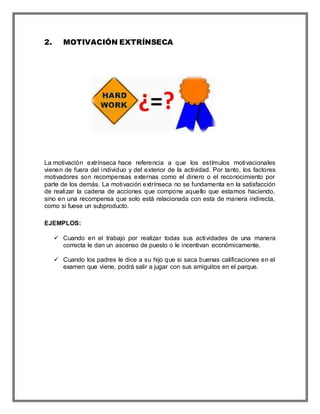 2. MOTIVACIÓN EXTRÍNSECA
La motivación extrínseca hace referencia a que los estímulos motivacionales
vienen de fuera del individuo y del exterior de la actividad. Por tanto, los factores
motivadores son recompensas externas como el dinero o el reconocimiento por
parte de los demás. La motivación extrínseca no se fundamenta en la satisfacción
de realizar la cadena de acciones que compone aquello que estamos haciendo,
sino en una recompensa que solo está relacionada con esta de manera indirecta,
como si fuese un subproducto.
EJEMPLOS:
 Cuando en el trabajo por realizar todas sus actividades de una manera
correcta le dan un ascenso de puesto o le incentivan económicamente.
 Cuando los padres le dice a su hijo que si saca buenas calificaciones en el
examen que viene, podrá salir a jugar con sus amiguitos en el parque.
 