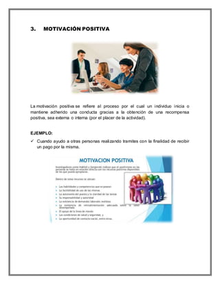 3. MOTIVACIÓN POSITIVA
La motivación positiva se refiere al proceso por el cual un individuo inicia o
mantiene adherido una conducta gracias a la obtención de una recompensa
positiva, sea externa o interna (por el placer de la actividad).
EJEMPLO:
 Cuando ayudo a otras personas realizando tramites con la finalidad de recibir
un pago por la misma.
 