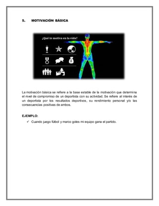 5. MOTIVACIÓN BÁSICA
La motivación básica se refiere a la base estable de la motivación que determina
el nivel de compromiso de un deportista con su actividad. Se refiere al interés de
un deportista por los resultados deportivos, su rendimiento personal y/o las
consecuencias positivas de ambos.
EJEMPLO:
 Cuando juego fútbol y marco goles mi equipo gana el partido.
 