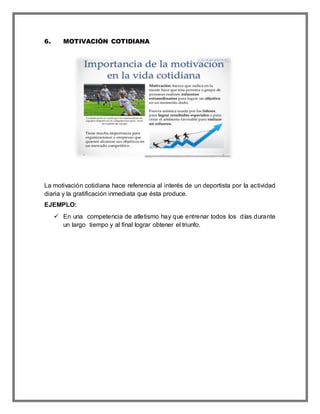 6. MOTIVACIÓN COTIDIANA
La motivación cotidiana hace referencia al interés de un deportista por la actividad
diaria y la gratificación inmediata que ésta produce.
EJEMPLO:
 En una competencia de atletismo hay que entrenar todos los días durante
un largo tiempo y al final lograr obtener el triunfo.
 