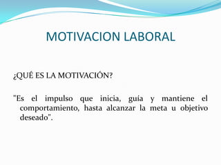 MOTIVACION LABORAL

¿QUÉ ES LA MOTIVACIÓN?

"Es el impulso que inicia, guía y mantiene el
  comportamiento, hasta alcanzar la meta u objetivo
  deseado".
 