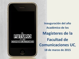 Inauguración	
  del	
  año	
  
Académico	
  de	
  los	
  	
  
Magísteres	
  de	
  la	
  	
  
Facultad	
  de	
  
Comunicaciones	
  UC,	
  	
  
18	
  de	
  marzo	
  de	
  2015	
  
 