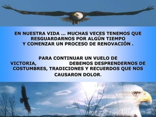 EN NUESTRA VIDA ... MUCHAS VECES TENEMOS QUE
       RESGUARDARNOS POR ALGÚN TIEMPO
    Y COMENZAR UN PROCESO DE RENOVACIÓN .


          PARA CONTINUAR UN VUELO DE
VICTORIA,           DEBEMOS DESPRENDERNOS DE
 COSTUMBRES, TRADICIONES Y RECUERDOS QUE NOS
               CAUSARON DOLOR.
 