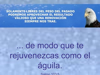 SOLAMENTE LIBRES DEL PESO DEL PASADO
 PODREMOS APROVECHAR EL RESULTADO
    VALIOSO QUE UNA RENOVACIÓN
         SIEMPRE NOS TRAE.




   ... de modo que te
 rejuvenezcas como el
          águila.
 