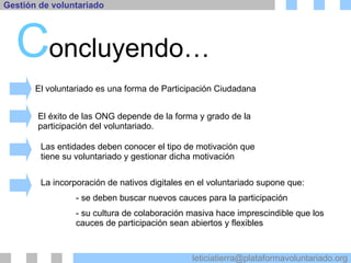 C oncluyendo… El voluntariado es una forma de Participación Ciudadana El éxito de las ONG depende de la forma y grado de la participación del voluntariado. Las entidades deben conocer el tipo de motivación que tiene su voluntariado y gestionar dicha motivación La incorporación de nativos digitales en el voluntariado supone que: - se deben buscar nuevos cauces para la participación - su cultura de colaboración masiva hace imprescindible que los  cauces de participación sean abiertos y flexibles 