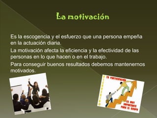 Es la escogencia y el esfuerzo que una persona empeña
en la actuación diaria.
La motivación afecta la eficiencia y la efectividad de las
personas en lo que hacen o en el trabajo.
Para conseguir buenos resultados debemos mantenernos
motivados.
 