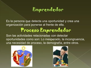 Es la persona que detecta una oportunidad y crea una
organización para ponerse al frente de ella.
          Proceso Emprendedor
Son las actividades relacionadas con detectar
oportunidades como son: Lo inesperado, la incongruencia,
una necesidad de proceso, la demografía, entre otros.
 