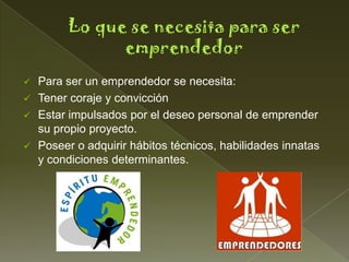  Para ser un emprendedor se necesita:
 Tener coraje y convicción
 Estar impulsados por el deseo personal de emprender
  su propio proyecto.
 Poseer o adquirir hábitos técnicos, habilidades innatas
  y condiciones determinantes.
 