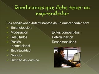Las condiciones determinantes de un emprendedor son:
 Emancipación
 Moderación                 Éxitos compartidos
 Resultados                 Determinación
 Pasión                     Responsabilidad
  Incondicional
 Espiritualidad
 Novicio
 Disfrute del camino
 