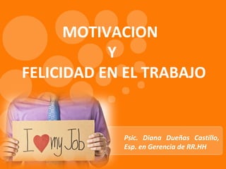 MOTIVACION
Y
FELICIDAD EN EL TRABAJO
Psic. Diana Dueñas Castillo,
Esp. en Gerencia de RR.HH
 