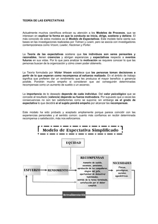 TEORÍA DE LAS EXPECTATIVAS



Actualmente muchos científicos enfocan su atención a los Modelos de Procesos, que se
interesan en explicar la forma en que la conducta se inicia, dirige, sostiene y detiene. El
más conocido de estos modelos es el Modelo de Expectativas. Este modelo tiene sienta sus
bases en las investigaciones realizadas por Tolman y Lewin, pero se asocia con investigadores
contemporáneos como Vroom, Lawler, Hackman y Porter.


La Teoría de las expectativas sostiene que los individuos son seres pensantes y
razonables, tienen creencias y abrigan esperanzas y expectativas respecto a eventos
futuros en sus vidas. Por lo que para analizar la motivación se requiere conocer lo que las
personas buscan de la organización y cómo creen poder obtenerlo.


La Teoría formulada por Víctor Vroom establece que las personas toman decisiones a
partir de lo que esperan como recompensa al esfuerzo realizado. En el ámbito de trabajo
significa que prefieren dar un rendimiento que les produzca el mayor beneficio o ganancia
posible. Pondrán mucho empeño si consideran que así conseguirán determinadas
recompensas como un aumento de sueldo o un ascenso.


La importancia de lo deseado depende de cada individuo. Del valor psicológico que se
concede al resultado (valencia) depende su fuerza motivadora. Por supuesto que a veces las
consecuencias no son tan satisfactorias como se suponía; sin embargo es el grado de
expectativa lo que decidirá si el sujeto pondrá empeño por alcanzar las recompensas.


Este modelo ha sido probado y aceptado ampliamente porque parece coincidir con las
experiencias personales y el sentido común: cuanto más confiamos en recibir determinada
recompensa o satisfacción, más nos esforzamos.
 