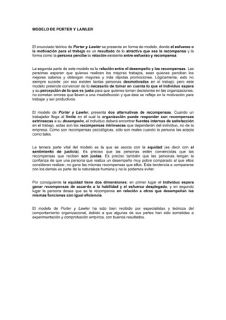 MODELO DE PORTER Y LAWLER



El enunciado teórico de Porter y Lawler se presenta en forma de modelo, donde el esfuerzo o
la motivación para el trabajo es un resultado de lo atractiva que sea la recompensa y la
forma como la persona percibe la relación existente entre esfuerzo y recompensa.


La segunda parte de este modelo es la relación entre el desempeño y las recompensas. Las
personas esperan que quienes realicen los mejores trabajos, sean quienes perciban los
mejores salarios y obtengan mayores y más rápidas promociones. Lógicamente, esto no
siempre sucede: por eso existen tantas personas desmotivadas en el trabajo; pero este
modelo pretende convencer de lo necesario de tomar en cuenta lo que el individuo espera
y su percepción de lo que es justo para que quienes toman decisiones en las organizaciones,
no cometan errores que lleven a una insatisfección y que ésta se refleje en la motivación para
trabajar y ser productivos.


El modelo de Porter y Lawler, presenta dos alternativas de recompensas. Cuando un
trabajador llega al límite en el cual la organización puede responder con recompensas
extrínsecas a su desempeño, el individuo deberá encontrar fuentes internas de satisfacción
en el trabajo, estas son las recompensas intrínsecas que dependerán del individuo, no de la
empresa. Como son recompensas psicológicas, sólo son reales cuando la persona las acepta
como tales.


La tercera parte vital del modelo es la que se asocia con la equidad (es decir con el
sentimiento de justicia). Es preciso que las personas estén convencidas que las
recompensas que reciben son justas. Es preciso también que las personas tengan la
confianza de que una persona que realiza un desempeño muy pobre comparado al que ellos
consideran realizar, no gana las mismas recompensas que ellos. Esta tendencia a compararse
con los demás es parte de la naturaleza humana y no la podemos evitar.


Por consiguiente la equidad tiene dos dimensiones: en primer lugar el individuo espera
ganar recompensas de acuerdo a la habilidad y el esfuerzo desplegado, y en segundo
lugar la persona desea que se le recompense en relación a otros que desempeñan las
mismas funciones con igual eficiencia.


El modelo de Porter y Lawler ha sido bien recibido por especialistas y teóricos del
comportamiento organizacional, debido a que algunas de sus partes han sido sometidas a
experimentación y comprobación empírica, con buenos resultados.
 