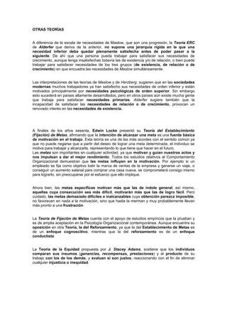 OTRAS TEORÍAS


A diferencia de la escala de necesidades de Maslow, que son una progresión, la Teoría ERC
de Alderfer que deriva de la anterior, no supone una jerarquía rígida en la que una
necesidad inferior deba quedar plenamente satisfecha antes de poder pasar a la
siguiente. De ahí que una persona pueda trabajar para satisfacer sus necesidades de
crecimiento, aunque tenga insatisfechas todavía las de existencia y/o de relación, o bien puede
trabajar para satisfacer necesidades de los tres grupos (de existencia, de relación o de
crecimiento) en que encuadra las necesidades de Maslow simultáneamente.


Las interpretaciones de las teorías de Maslow y de Herzberg, sugieren que en las sociedades
modernas muchos trabajadores ya han satisfecho sus necesidades de orden inferior y están
motivados principalmente por necesidades psicológicas de orden superior. Sin embargo
esto sucederá en países altamente desarrollados, pero en otros países aún existe mucha gente
que trabaja para satisfacer necesidades primarias. Alderfer sugiere también que la
incapacidad de satisfacer las necesidades de relación o de crecimiento, provocan un
renovado interés en las necesidades de existencia.




A finales de los años sesenta, Edwin Locke presentó su Teoría del Establecimiento
(Fijación) de Metas, afirmando que la intención de alcanzar una meta es una fuente básica
de motivación en el trabajo. Esta teoría es una de las más acordes con el sentido común ya
que no puede negarse que a partir del deseo de lograr una meta determinada, el individuo se
motiva para trabajar y alcanzarla, representando lo que tiene que hacer en el futuro.
Las metas son importantes en cualquier actividad, ya que motivan y guían nuestros actos y
nos impulsan a dar el mejor rendimiento. Todos los estudios relativos al Comportamiento
Organizacional demuestran que las metas influyen en la motivación. Por ejemplo si un
empleado se fija como objetivo batir la marca de ventas de la empresa y ganarse un viaje, o
conseguir un aumento salarial para comprar una casa nueva, se comprometerá consigo mismo
para lograrlo, sin preocuparse por el esfuerzo que ello implique.


Ahora bien, las metas específicas motivan más que las de índole general, así mismo,
aquellas cuya consecución sea más difícil, motivarán más que las de logro fácil. Pero
cuidado, las metas demasiado difíciles e inalcanzables cuya obtención parezca imposible,
no favorecen en nada a la motivación, sino que hasta la merman y muy probablemente llevan
más pronto a una frustración.


La Teoría de Fijación de Metas cuenta con el apoyo de estudios empíricos que la prueban y
es de amplia aceptación en la Psicología Organizacional contemporánea. Aunque encuentra su
oposición en otra Teoría, la del Reforzamiento, ya que la del Establecimiento de Metas es
de un enfoque cognoscitivo, mientras que la del reforzamiento es de un enfoque
conductista.


La Teoría de la Equidad propuesta por J. Stacey Adams, sostiene que los individuos
comparan sus insumos (ganancias, recompensas, prestaciones) y el producto de su
trabajo con los de los demás, y evaluan si son justos; reaccionando con el fin de eliminar
cualquier injusticia o inequidad.
 