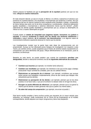 Adams propuso la hipótesis de que la percepción de la equidad (justicia) con que se nos
trata, influye en nuestra motivación.


En toda situación laboral, ya sea en el aula, la fábrica o la oficina, evaluamos el esfuerzo que
ponemos en nuestras labores y los resultados o recompensas que recibimos a cambio. Así que
calculamos (tal vez sin darnos cuenta) la razón existente entre resultado y trabajo, comparando
al mismo tiempo esa razón con la de otros compañeros o condiscípulos. ¿Estamos obteniendo
iguales resultados y recompensas o estamos obteniendo menos que los demás?. ¿Están
obteniendo los demás iguales resultados o recompensas que yo, aunque su desempeño es
inferior al mío o nuestro desempeño es igual?


Cuando existe un estado de inequidad que juzgamos injusto, buscamos esa justicia o
equidad. Si estamos recibiendo lo mismo que los demás nos sentimos satisfechos y
motivados a seguir adelante, de lo contrario, nos desmotivamos, o en algunos casos se
incrementará el esfuerzo esperando alcanzar lo mismo que los demás.


Las investigaciones revelan que la gente hace esta clase de comparaciones aún sin
proponérselo. Aunque se han efectuado pocos trabajos de investigación con respecto a esta
Teoría, por sentido común, puede aceptarse que el hecho de sentirse tratado injustamente en
comparación con otros elementos del grupo, influye definitivamente en la motivación, pues la
aumenta o la disminuye.


Basados en esta teoría, se puede predecir que cuando los empleados perciben una
desigualdad, tienden a reaccionar tomando una de las siguientes alternativas de conducta:



     Cambian sus insumos (por ejemplo, no invierten tanto esfuerzo).
     Cambian sus resultados (por ejemplo, los individuos a los que se les paga a destajo
        producierán mayor cantidad de unidades, pero de una calidad inferior).
     Distorsionan su percepción de sí mismos ( por ejemplo, consideran que aunque
        solían pensar que trabajaban moderadamente, ahora se dan cuenta que trabajan más
        arduamente que los demás).
     Distorsionan su percepción de los demás ( por ejemplo, piensan que en los otros
        puestos no se hace nada, o que por el contrario no desean estar en el lugar de otros).
     Escogen un punto diferente de referencia ( por ejemplo, piensan que si no ganan lo
        mismo que los demás si están ganando más que su padre a su misma edad ).
     Se salen del campo de comparación ( por ejemplo, renuncian al puesto ).


Esta teoría resulta compleja y tiene muchos puntos que requieren de un mayor estudio para
aclararlos; sin embargo, suele combinarse con la Teoría de las Expectativas en el modelo
correspondiente, donde adquiere una mayor congruencia y tiene más aceptación.
 