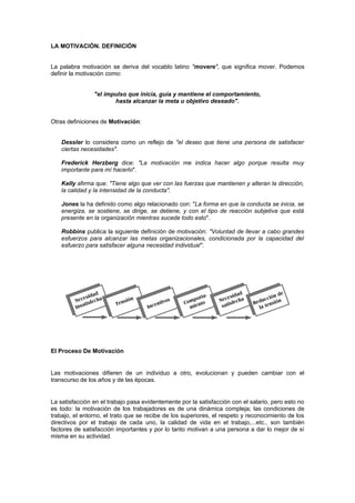 LA MOTIVACIÓN. DEFINICIÓN


La palabra motivación se deriva del vocablo latino "movere", que significa mover. Podemos
definir la motivación como:


                "el impulso que inicia, guía y mantiene el comportamiento,
                       hasta alcanzar la meta u objetivo deseado".


Otras definiciones de Motivación:


    Dessler lo considera como un reflejo de "el deseo que tiene una persona de satisfacer
    ciertas necesidades".

    Frederick Herzberg dice: "La motivación me indica hacer algo porque resulta muy
    importante para mí hacerlo".

    Kelly afirma que: "Tiene algo que ver con las fuerzas que mantienen y alteran la dirección,
    la calidad y la intensidad de la conducta".

    Jones la ha definido como algo relacionado con: "La forma en que la conducta se inicia, se
    energiza, se sostiene, se dirige, se detiene, y con el tipo de reacción subjetiva que está
    presente en la organización mientras sucede todo esto".

    Robbins publica la siguiente definición de motivación: "Voluntad de llevar a cabo grandes
    esfuerzos para alcanzar las metas organizacionales, condicionada por la capacidad del
    esfuerzo para satisfacer alguna necesidad individual".




El Proceso De Motivación


Las motivaciones difieren de un individuo a otro, evolucionan y pueden cambiar con el
transcurso de los años y de las épocas.


La satisfacción en el trabajo pasa evidentemente por la satisfacción con el salario, pero esto no
es todo: la motivación de los trabajadores es de una dinámica compleja; las condiciones de
trabajo, el entorno, el trato que se recibe de los superiores, el respeto y reconocimiento de los
directivos por el trabajo de cada uno, la calidad de vida en el trabajo,...etc., son también
factores de satisfacción importantes y por lo tanto motivan a una persona a dar lo mejor de sí
misma en su actividad.
 