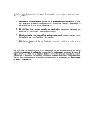 McClelland trató de desarrollar el impulso de realización en las personas sugiriendo cuatro
etapas específicas:


   1. El individuo se debe esforzar por recibir la retroalimentación necesaria. Al hacer
       esto la persona se asegura de obtener el reforzamiento de los éxitos, vigorizando con
       ello el deseo de alcanzar logros más elevados.

   2. El individuo debe buscar modelos de realización, escogiendo personas que
       desarrollen un buen trabajo y tratando de emularlos.

   3. El individuo debe tratar de modificar su imagen personal, imaginándose a sí mismo
       como alguien que necesita el éxito y los desafíos.

   4. El individuo debe controlar las fantasías pensando y hablándose a sí mismo en
       términos positivos.



Las empresas han experimentado en la capacitación de los empleados para que logren
estimular su necesidad de realización, enseñando a los individuos a pensar en términos de
logros, triunfos y éxitos; con el propósito de tener disponibles grandes realizadores para los
puestos que lo demanden. Sin embargo, también es necesario formar más y mejores líderes,
con una adecuada motivación, estimulando y desarrollando en estos casos sus necesidades
de poder y de afiliación.
 