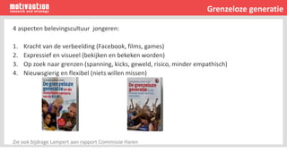Grenzeloze generatie
4 aspecten belevingscultuur jongeren:
1. Kracht van de verbeelding (Facebook, films, games)
2. Expressief en visueel (bekijken en bekeken worden)
3. Op zoek naar grenzen (spanning, kicks, geweld, risico, minder empathisch)
4. Nieuwsgierig en flexibel (niets willen missen)
Zie ook bijdrage Lampert aan rapport Commissie Haren
 