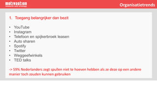 1. Toegang belangrijker dan bezit
• YouTube
• Instagram
• Telefoon en spijkerbroek leasen
• Auto sharen
• Spotify
• Twitter
• Weggeefwinkels
• TED talks
-> 59% Nederlanders zegt spullen niet te hoeven hebben als ze deze op een andere
manier toch zouden kunnen gebruiken
Organisatietrends
 