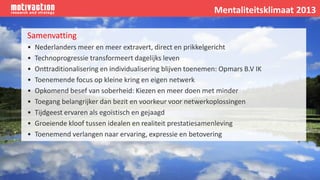Samenvatting
• Nederlanders meer en meer extravert, direct en prikkelgericht
• Technoprogressie transformeert dagelijks leven
• Onttraditionalisering en individualisering blijven toenemen: Opmars B.V IK
• Toenemende focus op kleine kring en eigen netwerk
• Opkomend besef van soberheid: Kiezen en meer doen met minder
• Toegang belangrijker dan bezit en voorkeur voor netwerkoplossingen
• Tijdgeest ervaren als egoïstisch en gejaagd
• Groeiende kloof tussen idealen en realiteit prestatiesamenleving
• Toenemend verlangen naar ervaring, expressie en betovering
Mentaliteitsklimaat 2013
 