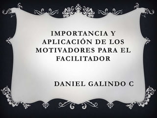 IMPORTANCIA Y
APLICACIÓN DE LOS
MOTIVADORES PARA EL
FACILITADOR
DANIEL GALINDO C
 
