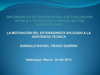 LA MOTIVACIÓN DEL EXTENSIONISTA APLICADO A LA
ASISTENCIA TÉCNICA
GONZALO RAFAEL TIRADO GUERRA
Valledupar, Marzo, 30 del 2014
 