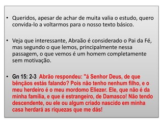 • Queridos, apesar de achar de muita valia o estudo, quero
convida-lo a voltarmos para o nosso texto básico.
• Veja que interessante, Abraão é considerado o Pai da Fé,
mas segundo o que lemos, principalmente nessa
passagem, o que vemos é um homem completamente
sem motivação.
• Gn 15: 2-3 Abrão respondeu: "á Senhor Deus, de que
bênçãos estás falando? Pois não tenho nenhum filho, e o
meu herdeiro é o meu mordomo Eliezer. Ele, que não é da
minha família, e que é estrangeiro, de Damasco! Não tendo
descendente, ou ele ou algum criado nascido em minha
casa herdará as riquezas que me dás!
 