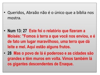 • Queridos, Abraão não é o único que a bíblia nos
mostra.
• Num 13: 27 Este foi o relatório que fizeram a
Moisés: "Fomos à terra a que você nos enviou, e é
de fato um lugar maravilhoso, uma terra que dá
leite e mel. Aqui estão alguns frutos.
• 28 Mas o povo de lá é poderoso e as cidades são
grandes e têm muros em volta. Vimos também lá
os gigantes descendentes de Enaque.
 