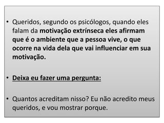 • Queridos, segundo os psicólogos, quando eles
falam da motivação extrínseca eles afirmam
que é o ambiente que a pessoa vive, o que
ocorre na vida dela que vai influenciar em sua
motivação.
• Deixa eu fazer uma pergunta:
• Quantos acreditam nisso? Eu não acredito meus
queridos, e vou mostrar porque.
 