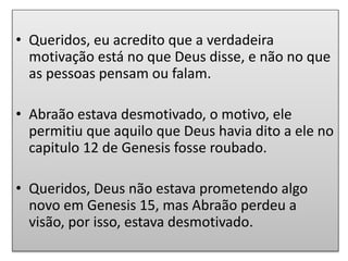 • Queridos, eu acredito que a verdadeira
motivação está no que Deus disse, e não no que
as pessoas pensam ou falam.
• Abraão estava desmotivado, o motivo, ele
permitiu que aquilo que Deus havia dito a ele no
capitulo 12 de Genesis fosse roubado.
• Queridos, Deus não estava prometendo algo
novo em Genesis 15, mas Abraão perdeu a
visão, por isso, estava desmotivado.
 