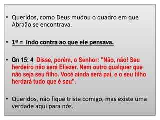 • Queridos, como Deus mudou o quadro em que
Abraão se encontrava.
• 1º = Indo contra ao que ele pensava.
• Gn 15: 4 Disse, porém, o Senhor: "Não, não! Seu
herdeiro não será Eliezer. Nem outro qualquer que
não seja seu filho. Você ainda será pai, e o seu filho
herdará tudo que é seu".
• Queridos, não fique triste comigo, mas existe uma
verdade aqui para nós.
 