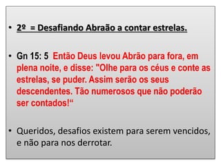 • 2º = Desafiando Abraão a contar estrelas.
• Gn 15: 5 Então Deus levou Abrão para fora, em
plena noite, e disse: "Olhe para os céus e conte as
estrelas, se puder. Assim serão os seus
descendentes. Tão numerosos que não poderão
ser contados!“
• Queridos, desafios existem para serem vencidos,
e não para nos derrotar.
 