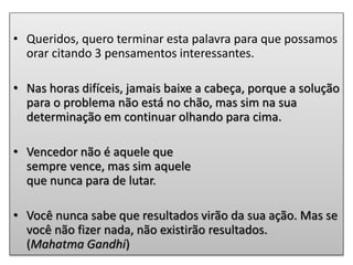 • Queridos, quero terminar esta palavra para que possamos
orar citando 3 pensamentos interessantes.
• Nas horas difíceis, jamais baixe a cabeça, porque a solução
para o problema não está no chão, mas sim na sua
determinação em continuar olhando para cima.
• Vencedor não é aquele que
sempre vence, mas sim aquele
que nunca para de lutar.
• Você nunca sabe que resultados virão da sua ação. Mas se
você não fizer nada, não existirão resultados.
(Mahatma Gandhi)
 