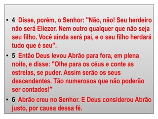 • 4 Disse, porém, o Senhor: "Não, não! Seu herdeiro
não será Eliezer. Nem outro qualquer que não seja
seu filho. Você ainda será pai, e o seu filho herdará
tudo que é seu".
• 5 Então Deus levou Abrão para fora, em plena
noite, e disse: "Olhe para os céus e conte as
estrelas, se puder. Assim serão os seus
descendentes. Tão numerosos que não poderão
ser contados!"
• 6 Abrão creu no Senhor. E Deus considerou Abrão
justo, por causa dessa fé.
 