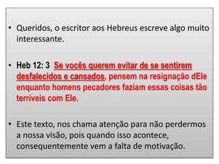 • Queridos, o escritor aos Hebreus escreve algo muito
interessante.
• Heb 12: 3 Se vocês querem evitar de se sentirem
desfalecidos e cansados, pensem na resignação dEle
enquanto homens pecadores faziam essas coisas tão
terríveis com Ele.
• Este texto, nos chama atenção para não perdermos
a nossa visão, pois quando isso acontece,
consequentemente vem a falta de motivação.
 