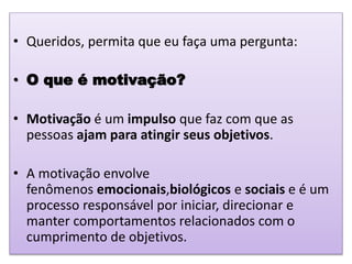 • Queridos, permita que eu faça uma pergunta:
• O que é motivação?
• Motivação é um impulso que faz com que as
pessoas ajam para atingir seus objetivos.
• A motivação envolve
fenômenos emocionais,biológicos e sociais e é um
processo responsável por iniciar, direcionar e
manter comportamentos relacionados com o
cumprimento de objetivos.
 