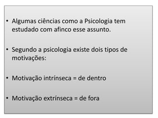 • Algumas ciências como a Psicologia tem
estudado com afinco esse assunto.
• Segundo a psicologia existe dois tipos de
motivações:
• Motivação intrínseca = de dentro
• Motivação extrínseca = de fora
 