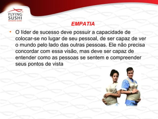 EMPATIA
• O líder de sucesso deve possuir a capacidade de
colocar-se no lugar de seu pessoal, de ser capaz de ver
o mundo pelo lado das outras pessoas. Ele não precisa
concordar com essa visão, mas deve ser capaz de
entender como as pessoas se sentem e compreender
seus pontos de vista
 
