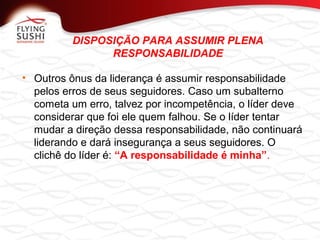 DISPOSIÇÃO PARA ASSUMIR PLENA
RESPONSABILIDADE
• Outros ônus da liderança é assumir responsabilidade
pelos erros de seus seguidores. Caso um subalterno
cometa um erro, talvez por incompetência, o líder deve
considerar que foi ele quem falhou. Se o líder tentar
mudar a direção dessa responsabilidade, não continuará
liderando e dará insegurança a seus seguidores. O
clichê do líder é: “A responsabilidade é minha”.
 